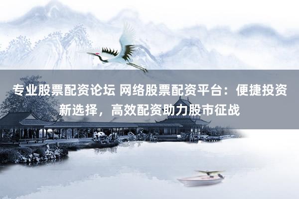 专业股票配资论坛 网络股票配资平台：便捷投资新选择，高效配资助力股市征战