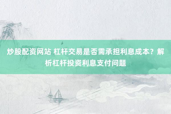 炒股配资网站 杠杆交易是否需承担利息成本？解析杠杆投资利息支付问题