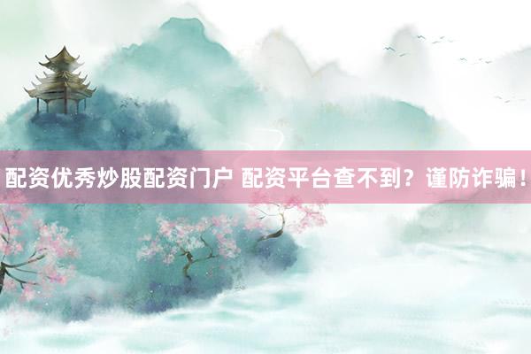 配资优秀炒股配资门户 配资平台查不到？谨防诈骗！