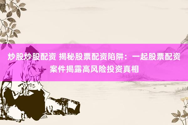 炒股炒股配资 揭秘股票配资陷阱：一起股票配资案件揭露高风险投资真相