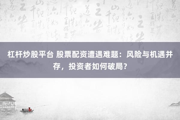 杠杆炒股平台 股票配资遭遇难题：风险与机遇并存，投资者如何破局？