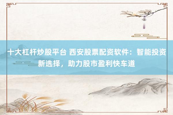 十大杠杆炒股平台 西安股票配资软件：智能投资新选择，助力股市盈利快车道