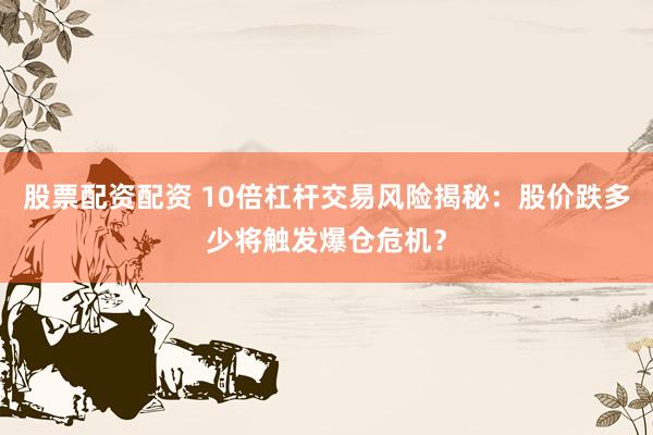 股票配资配资 10倍杠杆交易风险揭秘：股价跌多少将触发爆仓危机？