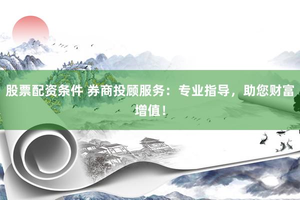 股票配资条件 券商投顾服务：专业指导，助您财富增值！