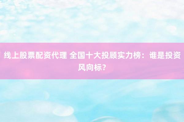 线上股票配资代理 全国十大投顾实力榜：谁是投资风向标？