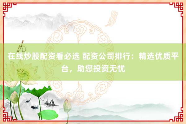 在线炒股配资看必选 配资公司排行：精选优质平台，助您投资无忧