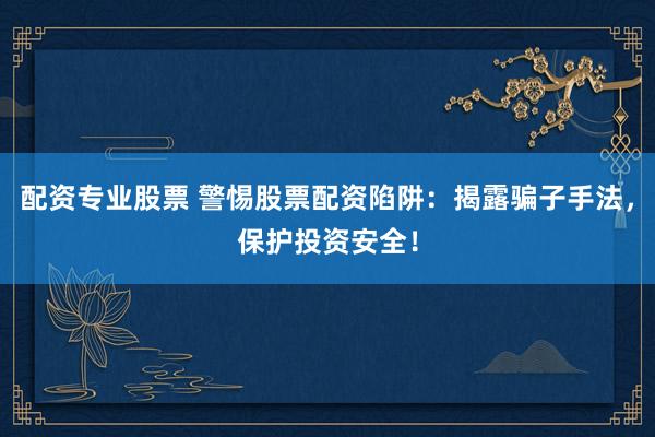 配资专业股票 警惕股票配资陷阱：揭露骗子手法，保护投资安全！