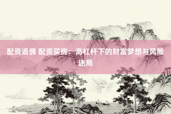 配资返佣 配资买房：高杠杆下的财富梦想与风险迷局