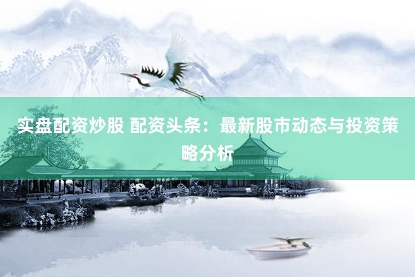 实盘配资炒股 配资头条：最新股市动态与投资策略分析