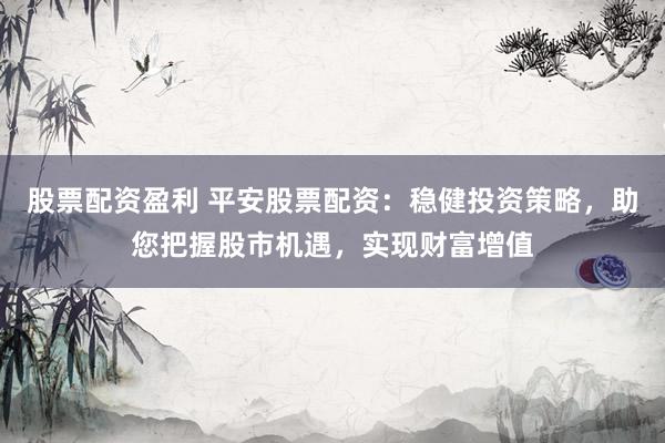 股票配资盈利 平安股票配资：稳健投资策略，助您把握股市机遇，实现财富增值