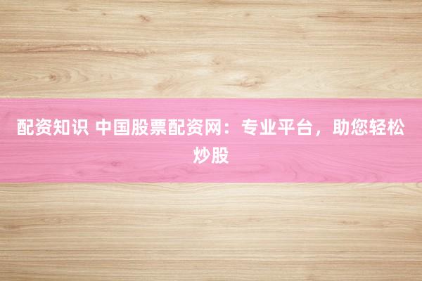配资知识 中国股票配资网：专业平台，助您轻松炒股