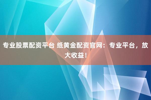专业股票配资平台 纸黄金配资官网：专业平台，放大收益！