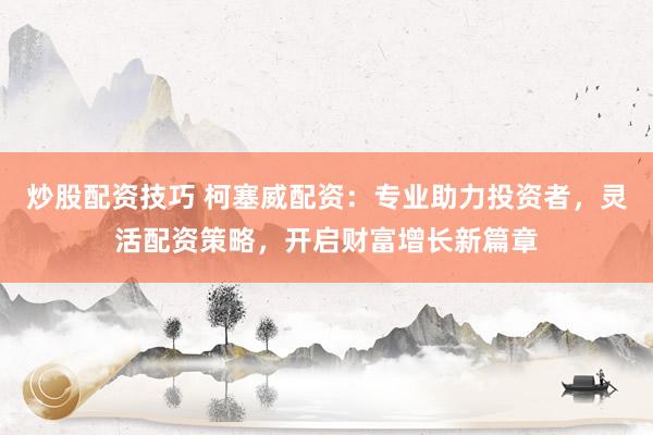 炒股配资技巧 柯塞威配资：专业助力投资者，灵活配资策略，开启财富增长新篇章