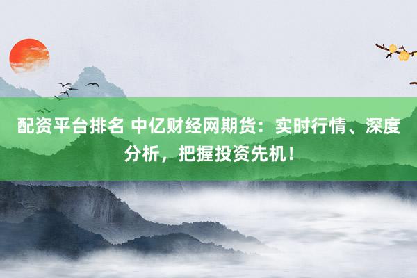 配资平台排名 中亿财经网期货：实时行情、深度分析，把握投资先机！
