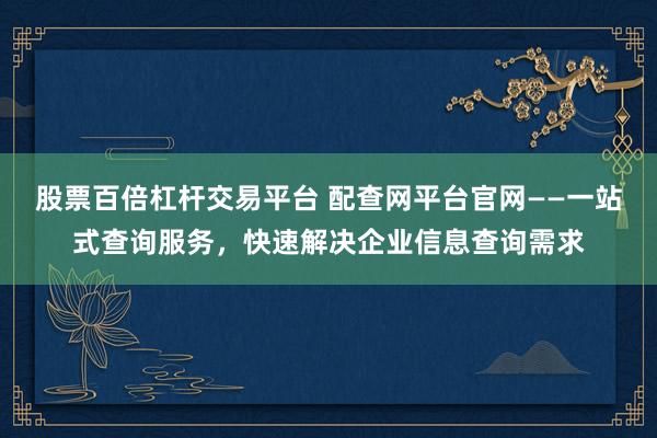 股票百倍杠杆交易平台 配查网平台官网——一站式查询服务，快速解决企业信息查询需求