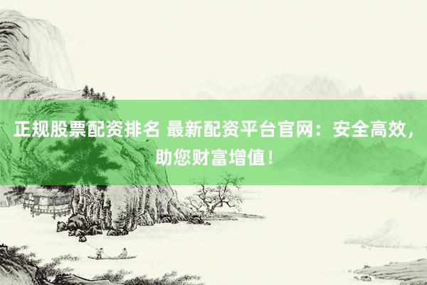 正规股票配资排名 最新配资平台官网：安全高效，助您财富增值！