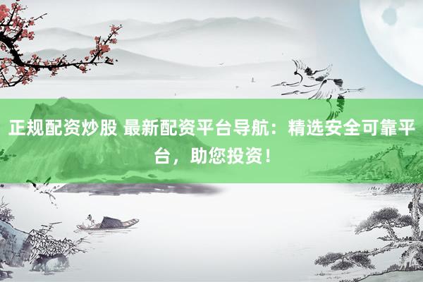 正规配资炒股 最新配资平台导航：精选安全可靠平台，助您投资！