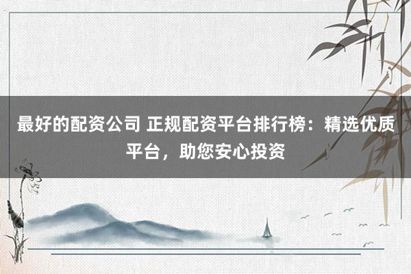 最好的配资公司 正规配资平台排行榜：精选优质平台，助您安心投资