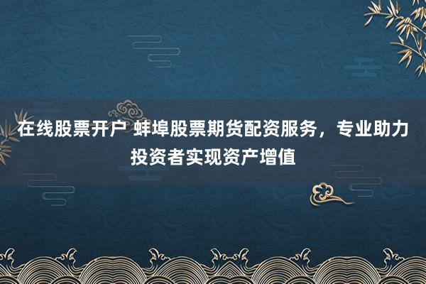 在线股票开户 蚌埠股票期货配资服务，专业助力投资者实现资产增值