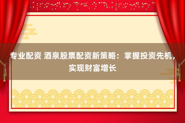 专业配资 酒泉股票配资新策略：掌握投资先机，实现财富增长