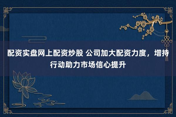 配资实盘网上配资炒股 公司加大配资力度，增持行动助力市场信心提升