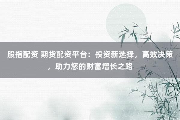 股指配资 期货配资平台：投资新选择，高效决策，助力您的财富增长之路