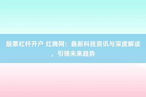 股票杠杆开户 红腾网：最新科技资讯与深度解读，引领未来趋势