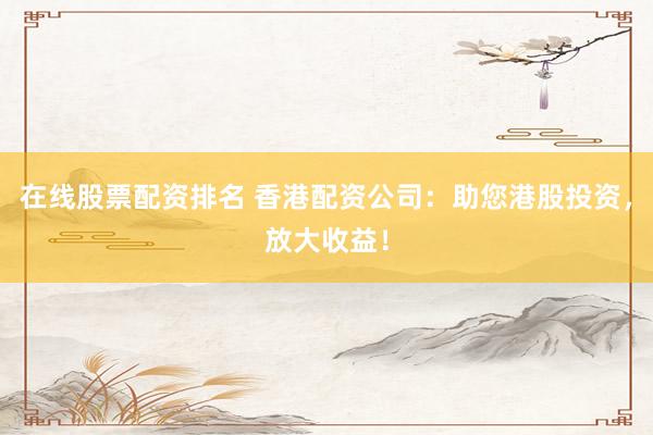 在线股票配资排名 香港配资公司：助您港股投资，放大收益！