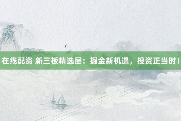 在线配资 新三板精选层：掘金新机遇，投资正当时！