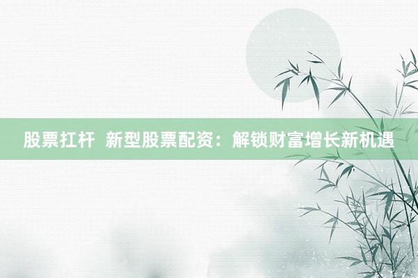 股票扛杆  新型股票配资：解锁财富增长新机遇
