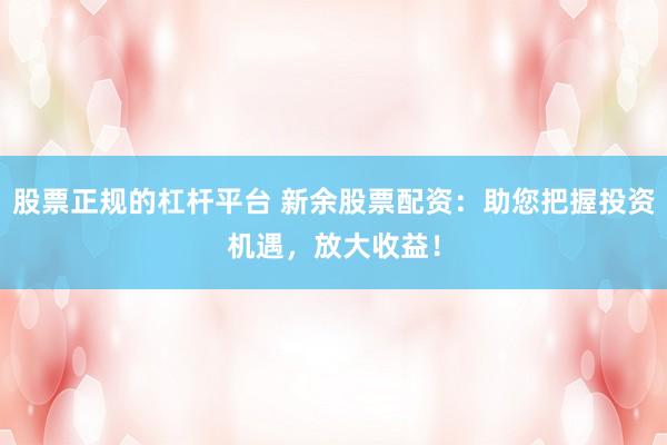 股票正规的杠杆平台 新余股票配资：助您把握投资机遇，放大收益！