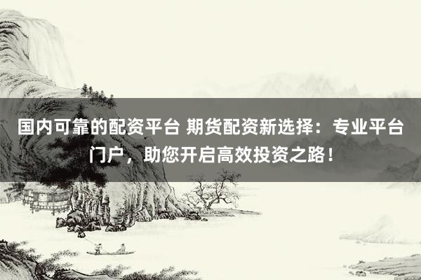 国内可靠的配资平台 期货配资新选择：专业平台门户，助您开启高效投资之路！