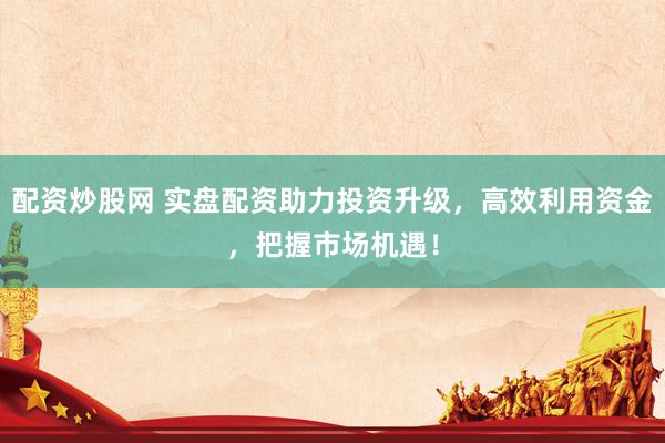 配资炒股网 实盘配资助力投资升级，高效利用资金，把握市场机遇！