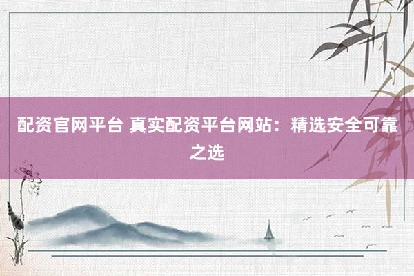 配资官网平台 真实配资平台网站：精选安全可靠之选