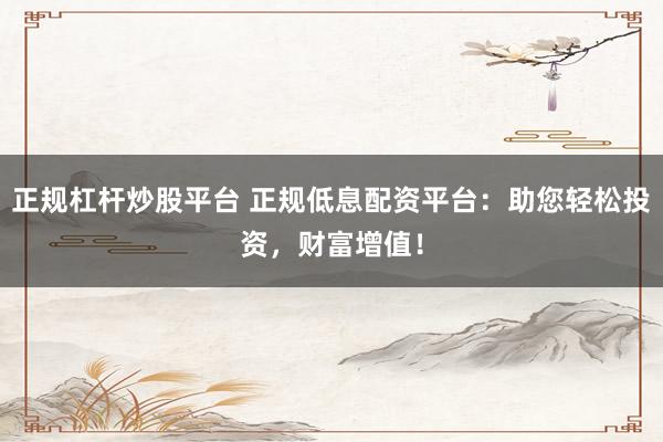 正规杠杆炒股平台 正规低息配资平台：助您轻松投资，财富增值！