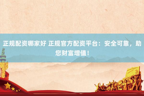 正规配资哪家好 正规官方配资平台：安全可靠，助您财富增值！