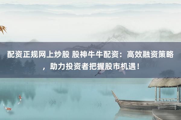 配资正规网上炒股 股神牛牛配资：高效融资策略，助力投资者把握股市机遇！