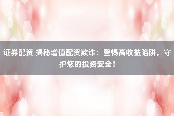 证券配资 揭秘增值配资欺诈：警惕高收益陷阱，守护您的投资安全！