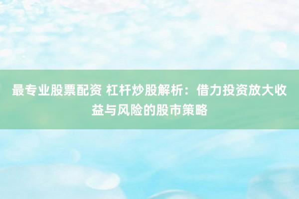 最专业股票配资 杠杆炒股解析：借力投资放大收益与风险的股市策略