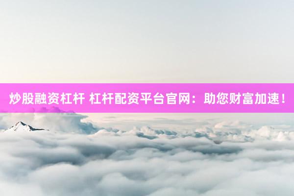 炒股融资杠杆 杠杆配资平台官网：助您财富加速！