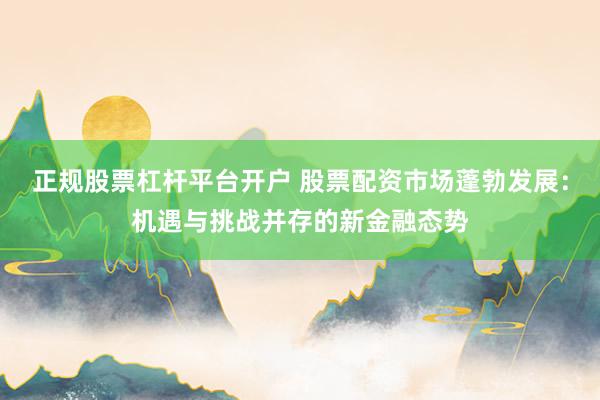正规股票杠杆平台开户 股票配资市场蓬勃发展：机遇与挑战并存的新金融态势