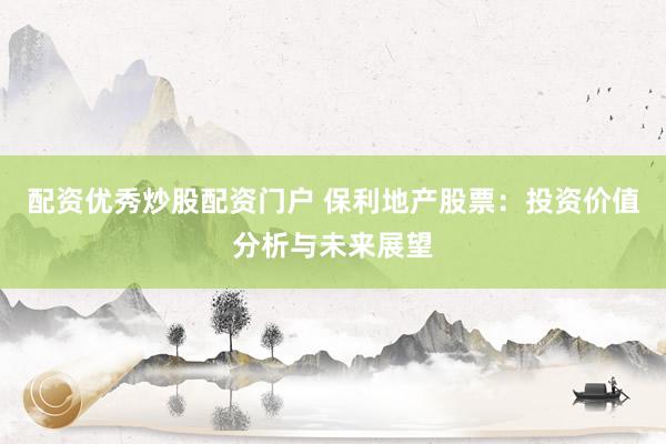 配资优秀炒股配资门户 保利地产股票：投资价值分析与未来展望
