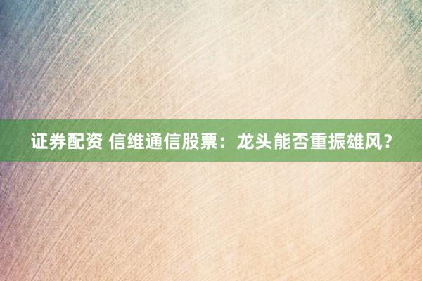 证券配资 信维通信股票：龙头能否重振雄风？