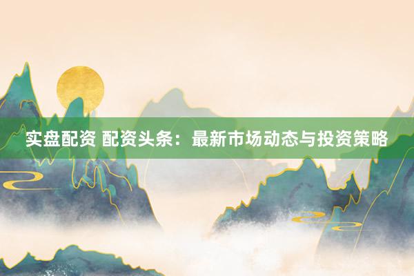 实盘配资 配资头条：最新市场动态与投资策略