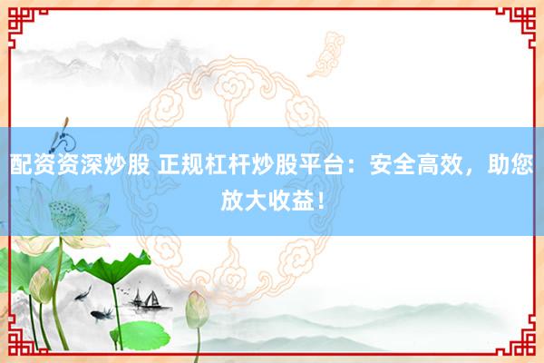 配资资深炒股 正规杠杆炒股平台：安全高效，助您放大收益！