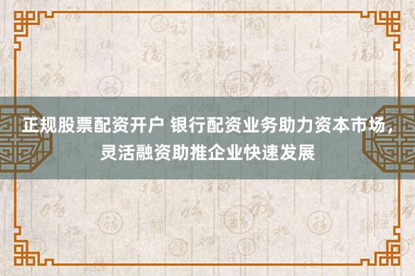 正规股票配资开户 银行配资业务助力资本市场,灵活融资助推企业快速发展