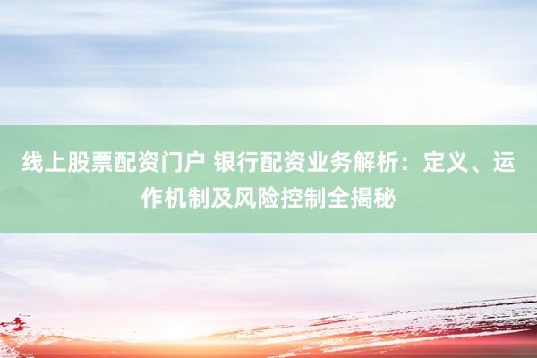 线上股票配资门户 银行配资业务解析：定义、运作机制及风险控制全揭秘