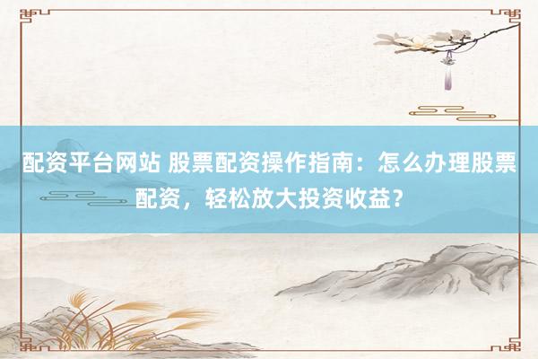 配资平台网站 股票配资操作指南:怎么办理股票配资,轻松放大投资收益?