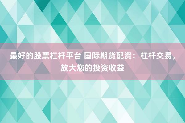 最好的股票杠杆平台 国际期货配资：杠杆交易，放大您的投资收益