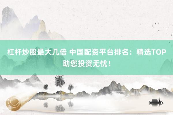 杠杆炒股最大几倍 中国配资平台排名:精选TOP助您投资无忧!